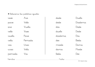 Progama de iniciación lectora




• Relaciona las palabras iguales
vaso                                     Ave                                                                                dado                                               Duele
pavo                                     Velo                                                                               dedo                                               Diadema
ave                                      Vuela                                                                              día                                                Dado
velo                                     Vaso                                                                               duele                                              Dedo
vuela                                    Pavo                                                                               diadema                                            Día
vela                                     Pomada                                                                             dos                                                Boda
vía                                      Uvas                                                                               miedo                                              Dama
uvas                                     Vela                                                                               dama                                               Miedo
pomada                                   Vía                                                                                boda                                               Dos
Nombre: ............................................................................................................................... Fecha: ..........................................
                                                                                                                                                                                      Mª C.Tabarés/L.A.Rojo
 