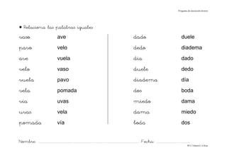 Progama de iniciación lectora




• Relaciona las palabras iguales
vaso                                     ave                                                                                dado                                               duele
pavo                                     velo                                                                               dedo                                               diadema
ave                                      vuela                                                                              día                                                dado
velo                                     vaso                                                                               duele                                              dedo
vuela                                    pavo                                                                               diadema                                            día
vela                                     pomada                                                                             dos                                                boda
vía                                      uvas                                                                               miedo                                              dama
uvas                                     vela                                                                               dama                                               miedo
pomada                                   vía                                                                                boda                                               dos


Nombre: ............................................................................................................................... Fecha: ..........................................
                                                                                                                                                                                      Mª C.Tabarés/L.A.Rojo
 