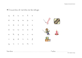 Progama de iniciación lectora




• Encuentra el nombre de los dibujos

    q             d             u              e             l             e

    d             w              q            w             p             v

    a             d             e             d              o             e

    d             w             w             z             x              l

    o             h              q            w              s            a

     s            q             d             r             r              f

    y             v              í            a             ñ              r


Nombre: ............................................................................................................................... Fecha: ..........................................
                                                                                                                                                                                      Mª C.Tabarés/L.A.Rojo
 
