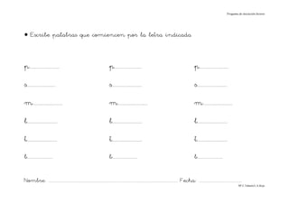Progama de iniciación lectora




• Escribe palabras que comiencen por la letra indicada



p.......................                                                p.....................                                                  p......................

s......................                                                 s.......................                                                s.......................

m.......................                                                m.......................                                                m.......................

l.......................                                                l.......................                                                l.......................

t.......................                                                t.......................                                                t.......................
b.......................                                                b.......................                                                b.......................


Nombre: ............................................................................................................................... Fecha: ..........................................
                                                                                                                                                                                      Mª C.Tabarés/L.A.Rojo
 