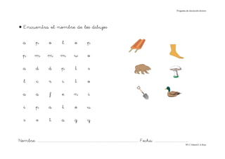 Progama de iniciación lectora




• Encuentra el nombre de los dibujos

    a             p             o              l             o            p

    p            m             m             m              w              o

    a             d             d             p              t             s

     l             c            r              i             t             o

    a             a              f             e            n              i

     i            p             a              t             o            u

     s            e              t            a              g            y


Nombre: ............................................................................................................................... Fecha: ..........................................
                                                                                                                                                                                      Mª C.Tabarés/L.A.Rojo
 