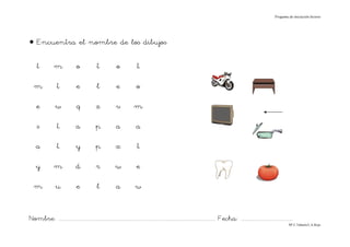 Progama de iniciación lectora




• Encuentra el nombre de los dibujos

     t           m              o              t             o             t

   m               t            e              l             e             o

    e             w              q            z             v            m

     s             t            a             p             a             a

    a              t            y             p             x              t

    y            m              d             r             w              e

   m              u             e              l            a             w


Nombre: ............................................................................................................................... Fecha: ..........................................
                                                                                                                                                                                      Mª C.Tabarés/L.A.Rojo
 
