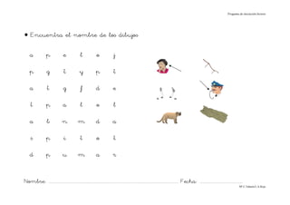 Progama de iniciación lectora




• Encuentra el nombre de los dibujos

    a             p             e              l             o             j

    p             g              t            y             p              t

    a              t            g              f            d              e

     t            p             a              l             o             l

    a             b             n            m              d             a

     s            p              i             t             o             t

    d             p             u            m              a              r


Nombre: ............................................................................................................................... Fecha: ..........................................
                                                                                                                                                                                      Mª C.Tabarés/L.A.Rojo
 