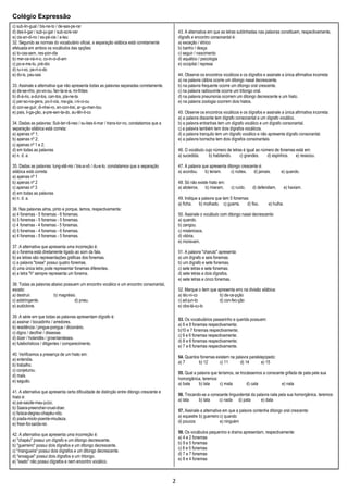Colégio Expressão
2
c) sub-lin-gual / bis-ne-to / de-ses-pe-rar
d) des-li-gar / sub-ju-gar / sub-scre-ver
e) cis-an-di-no / es-pé-cie / a-teu
32. Segundo as normas do vocabulário oficial, a separação silábica está corretamente
efetuada em ambos os vocábulos das opções:
a) to-cas-sem, res-pon-dia
b) mer-ce-ná-ri-o, co-in-ci-di-am
c) po-e-me-to, pré-dio
d) ru-i-vo, pe-rí-o-do
e) do-is, pau-sas
33. Assinale a alternativa que não apresenta todas as palavras separadas corretamente.
a) de-se-nho, po-vo-ou, fan-ta-si-a, mi-lhões
b) di-á-rio, a-dul-tos, can-tos, pla-ne-ta
c) per-so-na-gens, po-lí-cia, ma-gia, i-ni-ci-ou
d) con-se-guir, di-nhei-ro, en-con-trei, ar-gu-men-tou
e) pais, li-ga-ção, a-pre-sen-ta-do, au-tên-ti-co
34. Dadas as palavras: Sub-ter-râ-neo / su-bes-ti-mar / trans-tor-no, constatamos que a
separação silábica está correta:
a) apenas nº 1;
b) apenas nº 2;
c) apenas nº 1 e 2;
d) em todas as palavras
e) n. d. a.
35. Dadas as palavras: tung-stê-nio / bis-a-vô / du-e-lo, constatamos que a separação
silábica está correta:
a) apenas nº 1
b) apenas nº 2
c) apenas nº 3
d) em todas as palavras
e) n. d. a.
36. Nas palavras alma, pinto e porque, temos, respectivamente:
a) 4 fonemas - 5 fonemas - 6 fonemas.
b) 5 fonemas - 5 fonemas - 5 fonemas.
c) 4 fonemas - 4 fonemas - 5 fonemas.
d) 5 fonemas - 4 fonemas - 6 fonemas.
e) 4 fonemas - 5 fonemas - 5 fonemas.
37. A alternativa que apresenta uma incorreção é:
a) o fonema está diretamente ligado ao som da fala.
b) as letras são representações gráficas dos fonemas.
c) a palavra "tosse" possui quatro fonemas.
d) uma única letra pode representar fonemas diferentes.
e) a letra "h" sempre representa um fonema.
38. Todas as palavras abaixo possuem um encontro vocálico e um encontro consonantal,
exceto:
a) destruir. b) magnésio.
c) adstringente. d) pneu.
e) autóctone.
39. A série em que todas as palavras apresentam dígrafo é:
a) assinar / bocadinho / arredores.
b) residência / pingue-pongue / dicionário.
c) digno / decifrar / dissesse.
d) dizer / holandês / groenlandeses.
e) futebolísticos / diligentes / comparecimento.
40. Verificamos a presença de um hiato em:
a) entendia.
b) trabalho.
c) conjeturou.
d) mais.
e) saguão.
41. A alternativa que apresenta certa dificuldade de distinção entre ditongo crescente e
hiato é:
a) pai-saúde-mau-juízo.
b) Saara-preencher-cruel-doer.
c) faísca-degrau-chapéu-vôo.
d) piada-miolo-poente-miudeza.
e) frear-foi-saída-rei.
42. A alternativa que apresenta uma incorreção é:
a) "chapéu" possui um dígrafo e um ditongo decrescente.
b) "guerreiro" possui dois dígrafos e um ditongo decrescente.
c) "mangueira" possui dois dígrafos e um ditongo decrescente.
d) "enxaguei" possui dois dígrafos e um tritongo.
e) "exato" não possui dígrafos e nem encontro vocálico.
43. A alternativa em que as letras sublinhadas nas palavras constituem, respectivamente,
dígrafo e encontro consonantal é:
a) exceção / étnico
b) banho / desça
c) seguir / nascimento
d) aquático / psicologia
e) occipital / represa
44. Observe os encontros vocálicos e os dígrafos e assinale a única afirmativa incorreta:
a) na palavra cãibra ocorre um ditongo nasal decrescente.
b) na palavra frequente ocorre um ditongo oral crescente.
c) na palavra radiouvinte ocorre um tritongo oral.
d) na palavra pneumonia ocorrem um ditongo decrescente e um hiato.
e) na palavra zoologia ocorrem dois hiatos.
45. Observe os encontros vocálicos e os dígrafos e assinale a única afirmativa incorreta:
a) a palavra discente tem dígrafo consonantal e um dígrafo vocálico.
b) a palavra entranhas tem um dígrafo vocálico e um dígrafo consonantal.
c) a palavra também tem dois dígrafos vocálicos.
d) a palavra tranquilo tem um dígrafo vocálico e não apresenta dígrafo consonantal.
e) a palavra borracha tem dois dígrafos consonantais.
46. O vocábulo cujo número de letras é igual ao número de fonemas está em:
a) sucedida. b) habitando. c) grandes. d) espinhos. e) ressoou.
47. A palavra que apresenta ditongo crescente é:
a) acordou. b) teriam. c) noites. d) jamais. e) quando.
48. Só não existe hiato em:
a) atoleiros. b) miaram. c) ruído. d) defendiam. e) haviam.
49. Indique a palavra que tem 5 fonemas:
a) ficha. b) molhado. c) guerra. d) fixo. e) hulha.
50. Assinale o vocábulo com ditongo nasal decrescente:
a) quando.
b) zangou.
c) misteriosos.
d) vitória.
e) moravam.
51. A palavra "charuto" apresenta:
a) um dígrafo e seis fonemas.
b) um dígrafo e sete fonemas.
c) sete letras e sete fonemas.
d) sete letras e dois dígrafos.
e) sete letras e cinco fonemas.
52. Marque o item que apresenta erro na divisão silábica:
a) téc-ni-co b) de-ce-pção
c) ad-jun-to d) con-fec-ção
e) obs-tá-cu-lo
53. Os vocabulários passarinho e querida possuem:
a) 6 e 8 fonemas respectivamente;
b)10 e 7 fonemas respectivamente;
c) 9 e 6 fonemas respectivamente;
d) 8 e 6 fonemas respectivamente;
e) 7 e 6 fonemas respectivamente.
54. Quantos fonemas existem na palavra paralelepípedo:
a) 7 b) 12 c) 11 d) 14 e) 15
55. Qual a palavra que teríamos, se trocássemos a consoante grifada de pata pela sua
homorgânica, teremos:
a) bata b) lata c) mata d) cata e) nata
56. Trocando-se a consoante linguodental da palavra nata pela sua homorgânica, teremos:
a) lata b) tata c) nada d) pata e) data
57. Assinale a alternativa em que a palavra contenha ditongo oral crescente:
a) equestre b) guerreiro c) quando
d) poucos e) ninguém
58. Os vocábulos pequenino e drama apresentam, respectivamente:
a) 4 e 2 fonemas
b) 9 e 5 fonemas
c) 8 e 5 fonemas
d) 7 e 7 fonemas
e) 8 e 4 fonemas
 