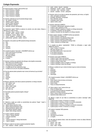 Colégio Expressão
4
82. Acerca da palavra “nhoque” pode-se afirmar que:
a) Possui 6 fonemas e 2 dígrafos
b) Possui 4 fonemas e 1 dígrafo.
c) Possui 6 fonemas e 1 dígrafo.
d) Possui 4 fonemas e 2 dígrafos.
e) Possui 5 fonemas e 2 dígrafos.
83. Assinale a alternativa em que há somente ditongos nasais.
a) cão, sandeiro, monções.
b) caldeirão, quando, aguentar.
c) canseira, limões, guardaram,
d) pães, solteirões, candeeiro.
e) quarteirão, compram, atormentarão
84. Apresentam dígrafo TODAS as palavras de somente uma série abaixo. Marque a
alternativa que contém tal série.
a) vizinhança – desço – comboio - arrastar
b) parágrafo – lascivo – desigual – quatro.
c) conseguinte – serrote – abissal – êxito.
d) crença – amálgama – concatenado – arara.
e) perfeccionista – guirlanda – sessão – marrom.
85. Assinale a única palavra que NÃO apresenta ditongo decrescente:
a) fazia
b) coisa
c) mais
d) encontrou
e) manipulou
86. A respeito da palavra “ressuscitar”, é INCORRETO afirmar que:
a) Possui mais fonemas do que letras.
b) Possui dois dígrafos.
c) Não possui ditongos.
d) É polissilábica.
e) É oxítona.
87. Assinale a sentença que apresenta dois ditongos e dois dígrafos consonantais.
a) Maria disse que as charretes saíram.
b) Joana pensou em tocar a campainha.
c) O nhoque de meu pai estava ótimo.
d) A multidão saiu às ruas, quebrando as lojas.
e) A solidão só se cura com uma paixão arrebatadora.
88. Qual das palavras abaixo apresenta maior número de fonemas do que de letras?
a) comprei
b) perfume
c) francês
d) excelente
e) fixação
89. Marque a alternativa onde todas as palavras apresentam um ditongo crescente:
a) sério / história / qual
b) vida / falácia / pai
c) prêmio / saúde / queijo
d) piada / teia / amém
e) seis / alma / pia
90. Qual destas palavras apresenta dígrafo e ditongo?
a) guerra
b) cheio
c) teclado
d) obstrução
e) maçã
91. Selecione a opção que contém as características das palavras “chegar”, “casais” e
“ruína”, respectivamente:
a) dígrafo; ditongo crescente e hiato.
b) dígrafo; ditongo decrescente e hiato.
c) ditongo decrescente; dígrafo e hiato.
d) Hiato; ditongo crescente e dígrafo.
e) Dígrafo; hiato e ditongo crescente.
92. A palavra “joalheria” apresenta:
a) 1 hiato e 1 ditongo crescente
b) 2 ditongos crescentes
c) 2 hiatos
d) 1 ditongo crescente e 1 ditongo descrescente
e) 1 hiato e 2 dígrafos
93. Marque a opção em que todas as palavras apresentam dígrafos:
a) carta – assadura – verdade – planilha
b) queijo – camisa – assumir – expressar
c) atrapalhado – querida – avesso – subversão
d) consumidor – prato – assinatura – aceitar
e) assustar – arquétipo – arruinar – petisqueira
94. Assinale a série em que todas as palavras não apresentam, pelo menos, um dígrafo.
a) calhar, prerrogativa, ensimesmar.
b) translação, peremptório, introspecção.
c) lhano, derrocada, querida.
d) constituição, guerra, banho.
e) caderno, livreiro, creme
95. Assinale a alternativa CORRETA:
a) O substantivo “defenestração” apresenta um dígrafo
b) A palavra “quão” apresenta um hiato
c) A palavra “chateado” apresenta um dígrafo e um ditongo decrescente
d) O substantivo “chimarrão” tem dois dígrafos
e) A palavra “chimarrão” tem dois dígrafos e um ditongo crescente
96. Sobre a palavra “arguição”, é CORRETO afirmar que apresenta:
a) 8 letras, 8 fonemas, e ditongo oral
b) 8 letras, 8 fonemas e não apresenta ditongo nasal.
c) 8 letras, 8 fonemas e apresenta ditongo nasal.
d) 8 letras, 7 fonemas e não apresenta um ditongo nasal.
e) 7 letras, 7 fonemas e um ditongo nasal.
97. A respeito da palavra “subentendido”, TODAS as afirmações a seguir estão
CORRETAS, EXCETO.
a) Possui 12 letras e 10 fonemas.
b) Não possui ditongos orais.
c) Sua divisão silábica se faz: “sub-en-ten-di-do”
d) É uma palavra paroxítona.
e) É uma palavra polissilábica.
98. Assinale a única opção CORRETA:
a) A palavra “chocar” possui seis fonemas.
b) A palavra “reflexo” possui sete letras e seis fonemas.
c) A palavra “averiguei" possui hiato.
d) A palavra “passageiro” possui um dígrafo e um ditongo.
e) A palavra “arremessar” possui dois ditongos.
99. Marque o vocábulo em que o número de letras é igual ao número de fonemas:
a) vacina
b) possessão
c) homenagem
d) arremesso
e) ressurreição
100. A respeito da palavra “inflexão”, é INCORRETO afirmar que:
a) É oxítona
b) Possui mesmo número de letras e de fonemas.
c) Possui três sílabas
d) Possui 8 letras.
e) Possui um ditongo decrescente.
101. Sobre a palavra “cauim” pode-se dizer que:
a) Possui um ditongo nasal.
b) É uma paroxítona terminada em consoante nasal.
c) Apresenta um ditongo crescente.
d) Possui o mesmo número de fonemas que bola.
e) Apresenta divisão silábica ca-uim
102. Marque a opção em que todas as características da palavra “psicologia” estão
CORRETAS:
a) A palavra possui 10 letras; 10 fonemas e um ditongo.
b) A palavra possui 11 fonemas; um hiato e um encontro consonantal.
c) A palavra possui 10 letras, 10 fonemas e um hiato.
d) A palavra possui 11 fonemas; um ditongo e um encontro consonantal.
e) A palavra possui 10 letras; 12 fonemas e um ditongo.
103. A palavra “vicissitude” NÃO apresenta:
a) 11 letras
b) 11 fonemas
c) é paroxítona
d) mais letras do que fonemas
e) um dígrafo
104. Nas séries de palavras abaixo, todas elas apresentam número de sílabas diferentes
entre si, EXCETO:
a) psicose – mais – idem.
b) décimo – varia – ideia.
c) anexo – deem – fórceps.
 