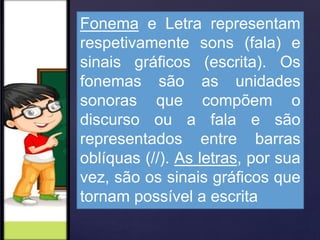 Fonema e Letra representam
respetivamente sons (fala) e
sinais gráficos (escrita). Os
fonemas são as unidades
sonoras que compõem o
discurso ou a fala e são
representados entre barras
oblíquas (//). As letras, por sua
vez, são os sinais gráficos que
tornam possível a escrita
 
