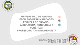 UNIVERSIDAD DE PANAMÁ
FACULTAD DE HUMANIDADES
ESCUELA DE ESPAÑOL
ASIGNATURA: FONOLOGÍA Y
FONÉTICA l
PROFESORA: YASMINA MENDIETA
Estudiante: Kang Jumi, Ec-63-15279
Lee Eunjin, Ec-63-15278
 