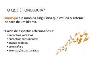 O QUE É FONOLOGIA?
Fonologia é o ramo da Linguística que estuda o sistema
sonoro de um idioma.
•Cuida de aspectos relacionados a:
• encontros vocálicos
• encontros consonantais
• divisão silábica,
• ortografia e
• acentuação das palavras
 