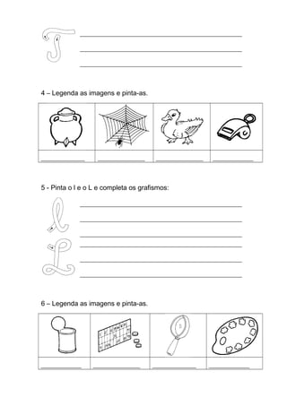 ________________________________________________________
________________________________________________________
________________________________________________________

4 – Legenda as imagens e pinta-as.

_____________

______________

______________

____________

5 - Pinta o l e o L e completa os grafismos:
________________________________________________________
________________________________________________________
________________________________________________________
________________________________________________________
________________________________________________________
________________________________________________________

6 – Legenda as imagens e pinta-as.

____________

______________

_____________

____________

 