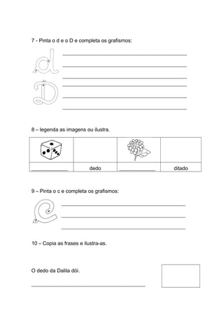 7 - Pinta o d e o D e completa os grafismos:
________________________________________________________
________________________________________________________
________________________________________________________
________________________________________________________
________________________________________________________
________________________________________________________

8 – legenda as imagens ou ilustra.

______________

dedo

______________

ditado

9 – Pinta o c e completa os grafismos:
________________________________________________________
________________________________________________________
________________________________________________________

10 – Copia as frases e ilustra-as.

O dedo da Dalila dói.
____________________________________________

 
