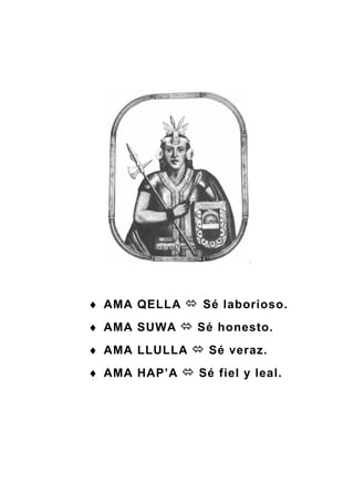 ♦ AMA QELLA Sé laborioso.
♦ AMA SUWA Sé honesto.
♦ AMA LLULLA Sé veraz.
♦ AMA HAP’A Sé fiel y leal.
 