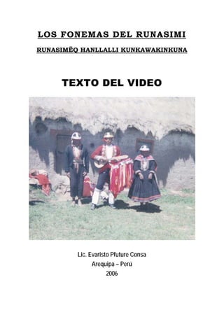 LOS FONEMAS DEL RUNASIMI
RUNASIMËQ HANLLALLI KUNKAWAKINKUNA

TEXTO DEL VIDEO

Lic. Evaristo Pfuture Consa
Arequipa – Perú
2006

 