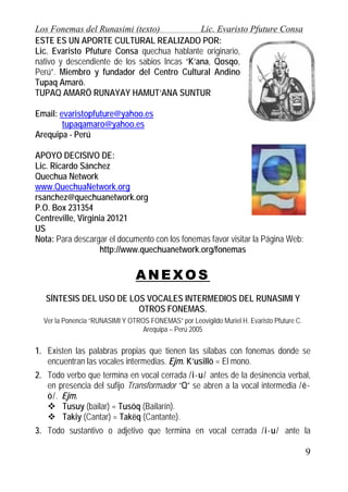 Los Fonemas del Runasimi (texto)
Lic. Evaristo Pfuture Consa
ESTE ES UN APORTE CULTURAL REALIZADO POR:
Lic. Evaristo Pfuture Consa quechua hablante originario,
nativo y descendiente de los sabios Incas “K’ana, Qosqo,
Perú”. Miembro y fundador del Centro Cultural Andino
Tupaq Amarö.
TUPAQ AMARÖ RUNAYAY HAMUT’ANA SUNTUR
Email: evaristopfuture@yahoo.es
tupaqamaro@yahoo.es
Arequipa - Perú
APOYO DECISIVO DE:
Lic. Ricardo Sánchez
Quechua Network
www.QuechuaNetwork.org
rsanchez@quechuanetwork.org
P.O. Box 231354
Centreville, Virginia 20121
US
Nota: Para descargar el documento con los fonemas favor visitar la Página Web:
http://www.quechuanetwork.org/fonemas

ANEXOS
SÍNTESIS DEL USO DE LOS VOCALES INTERMEDIOS DEL RUNASIMI Y
OTROS FONEMAS.
Ver la Ponencia “RUNASIMI Y OTROS FONEMAS” por Leovigildo Muriel H. Evaristo Pfuture C.
Arequipa – Perú 2005

1. Existen las palabras propias que tienen las sílabas con fonemas donde se
encuentran las vocales intermedias. Ejm. K’usillö = El mono.
2. Todo verbo que termina en vocal cerrada /i-u/ antes de la desinencia verbal,
en presencia del sufijo Transformador “Q” se abren a la vocal intermedia /ëö/. Ejm.
Tusuy (bailar) = Tusöq (Bailarín).
Takiy (Cantar) = Takëq (Cantante).
3. Todo sustantivo o adjetivo que termina en vocal cerrada /i-u/ ante la

9

 