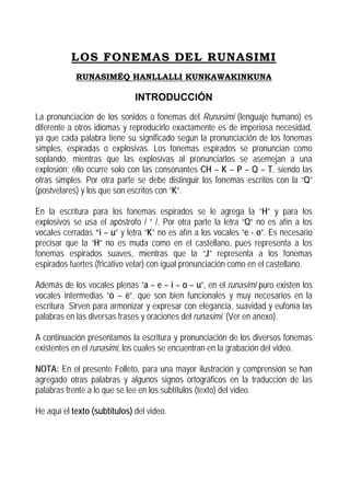 LOS FONEMAS DEL RUNASIMI
RUNASIMËQ HANLLALLI KUNKAWAKINKUNA

INTRODUCCIÓN
La pronunciación de los sonidos o fonemas del Runasimi (lenguaje humano) es
diferente a otros idiomas y reproducirlo exactamente es de imperiosa necesidad,
ya que cada palabra tiene su significado según la pronunciación de los fonemas
simples, espiradas o explosivas. Los fonemas espirados se pronuncian como
soplando, mientras que las explosivas al pronunciarlos se asemejan a una
explosión; ello ocurre solo con las consonantes CH – K – P – Q – T, siendo las
otras simples. Por otra parte se debe distinguir los fonemas escritos con la “Q”
(postvelares) y los que son escritos con “K”.
En la escritura para los fonemas espirados se le agrega la “H” y para los
explosivos se usa el apóstrofo / ’ /. Por otra parte la letra “Q” no es afín a los
vocales cerradas “i – u” y letra “K” no es afín a los vocales “e - o”. Es necesario
precisar que la “H” no es muda como en el castellano, pues representa a los
fonemas espirados suaves, mientras que la “J” representa a los fonemas
espirados fuertes (fricativo velar) con igual pronunciación como en el castellano.
Además de los vocales plenas “a – e – i – o – u”, en el runasimi puro existen los
vocales intermedias “ö – ë”, que son bien funcionales y muy necesarios en la
escritura. Sirven para armonizar y expresar con elegancia, suavidad y eufonía las
palabras en las diversas frases y oraciones del runasimi. (Ver en anexo).
A continuación presentamos la escritura y pronunciación de los diversos fonemas
existentes en el runasimi, los cuales se encuentran en la grabación del video.
NOTA: En el presente Folleto, para una mayor ilustración y comprensión se han
agregado otras palabras y algunos signos ortográficos en la traducción de las
palabras frente a lo que se lee en los subtítulos (texto) del video.
He aquí el texto (subtítulos) del video.

 