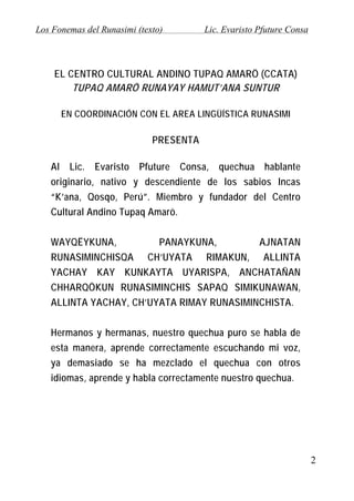 Los Fonemas del Runasimi (texto)

Lic. Evaristo Pfuture Consa

EL CENTRO CULTURAL ANDINO TUPAQ AMARÖ (CCATA)
TUPAQ AMARÖ RUNAYAY HAMUT’ANA SUNTUR
EN COORDINACIÓN CON EL AREA LINGÜÍSTICA RUNASIMI

PRESENTA
Al Lic. Evaristo Pfuture Consa, quechua hablante
originario, nativo y descendiente de los sabios Incas
“K’ana, Qosqo, Perú”. Miembro y fundador del Centro
Cultural Andino Tupaq Amarö.
WAYQËYKUNA,
PANAYKUNA,
AJNATAN
RUNASIMINCHISQA CH’UYATA RIMAKUN, ALLINTA
YACHAY KAY KUNKAYTA UYARISPA, ANCHATAÑAN
CHHARQÖKUN RUNASIMINCHIS SAPAQ SIMIKUNAWAN,
ALLINTA YACHAY, CH’UYATA RIMAY RUNASIMINCHISTA.
Hermanos y hermanas, nuestro quechua puro se habla de
esta manera, aprende correctamente escuchando mi voz,
ya demasiado se ha mezclado el quechua con otros
idiomas, aprende y habla correctamente nuestro quechua.

2

 
