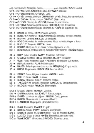 Los Fonemas del Runasimi (texto)
Lic. Evaristo Pfuture Consa
CH’A CH’AKI: Seco. SACH’A: El árbol. CH’AWAY: Ordeñar.
CH’E CH’EQE: Disperso. CH’ELQA: Duro.
CH’I
CH’IÑI: Menudo, diminuto. CH’IRI (Ch’iri ch’iri): Árnica, hierba medicinal.
CH’O CH’ONQAY: Sorber, chupar. CH’OQJO (Uju): La tos.
CH’U CH’USPI: El mosquito. CH’USA: Liviano, de peso liviano.
CH’Ë CH’ËQMI: Situación problemática. CH’ËQLLA: Tipo de batracio.
CH’Ö CH’ÖQRU: Fruta resecada, liofilizada. CH’ÖQÑI: La lagaña del ojo.
HA
HE
HI
HO
HU
HË
HÖ

HAK’U: La harina. HAYA: Picante, amargo.
HEQ’EPAY: Atorarse. HERGA: Manta para cosechar cereales andinos.
HISP’AY: La orina. HIK’ILLA: La tostadera.
HOQ’O: Humedad del medio ambiente. Ropa humedecida por la lluvia.
HUCH’UY: Pequeño. HUNT’A: Lleno.
HËQTIY: Lloriqueo de los niños, cuando algo no se les da.
HÖQ: Numero cardinal uno (1). Artículo indeterminante. HÖQÑIN: Su par.

JA
AJ
JI
JU
JË
JÖ

UJAY: Beber líquidos. TAJAY: Asentarse, detenerse.
CHAJRA: Sembrío. RIJRA: El hombro. RUJRIY: Rebuscar.
WAJI: Planta medicinal. MAJIY: Abandono de crías por sus madres.
MUJU: La semilla. PUJU: Pozo de agua.
MAJËQ: Animal que abandona su cría. IJËQ (Atëq): El que puede.
MIJÖQ: El que come. UJÖQKUNA: Los que silban.

KA
KI
KU
KË
KÖ

KAMAY: Crear. Originar. Inventar. MANKA: La olla.
KIRU: El diente. MAKI. La mano.
KUNKA: El cuello. TUKUY: Terminar, acabar.
TAKËQÑIY: Mi cantante, mi cantor. RAKËQCHA: El repartidorcito.
RIKÖQ: El veedor. PHUKÖQ: El que sopla.

KHA
KHI
KHU
KHË
KHÖ

KHASA: Espeso. KHAMUY: Masticar.
KHIPUY: Amarrar, atar. KHITUY: Rascar, raspar.
KHUTÖ: Lo frío de los objetos. KHUCHI: Cerdo, puerco.
UKHËQ: El que desata o saca con el hocico.
LLANKHÖQ: El que palpa (disimuladamente).

K’A
K’I
K’U
K’Ë
K’Ö

K’AKI: El mentón. K’ANKA: El gallo.
K’IRI: La herida. K’IRAY: Inclinarse lateralmente.
K’UYCHI: El arco iris. K’UTUY: Roer. Picar de insectos (Kaniy).
LLIK’ËQ: El que arranca. HIK’ËQ: El que hipa, que tiene hipo.
WAYK’ÖQÑIY: Mi cocinera. SAYK’ÖQ: El que se cansa.

4

 