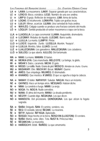 Los Fonemas del Runasimi (texto)
Lic. Evaristo Pfuture Consa
LA
LAWA: La mazamorra. LAKIY: Separar ganado por sus características.
LE
LERQ’O: Bizco, estrábico. LEQE: Nombre de una ave andina.
LI
LIRP’U: Espejo. Reflector de imágenes. LIWI: Arma de lucha.
LO
LOQHE: El incoherente. LORAYPA: Tejido con grafías incas.
LU
LULUY: Mimar, acariciar. LUJMA: Una variedad de fruta andina.
LË
WAYLËQ: Colgajo cuando se produce una fractura cortante del muslo.
LÖ
LÖQLUY: Sonido producido al sorber mazamorra o sopa con la boca.
LLA
LLE
LLI
LLO
LLU
LLË
LLÖ

LLAQOLLA: La capa ceremonial. LLAMA: Auquénido, dromedario.
LLEQMAY: Rebalse de líquido. LLEQWE: Barro suelto.
LLIJLLA: La manta. LLIMP’IY: Pintar.
LLOQ’E: Izquierdo. Zurdo. LLOQLLA: Aluvión, “huayco”.
LLULLA: Mentira, falso. LLUKÖ: La red.
LLALLËQKUNA: Los ganadores. MALLËQKUNA: Los catadores.
SULLÖQ: La que aborta. AJLLÖQ: Del tartamudo.

MA
ME
MI
MO
MU
MË
MÖ

MAKI: La mano. MARAN: El batan.
MERKA UYA: Cara manchada. MELQ’OTE: La faringe, la glotis.
MISHK’I: Dulce, caramelo. MICHI: El gato.
MOQO: La rodilla. Nudo. Grano de piel. MOSQ’O: Almidón de chuño. Grumo.
MUSHKHIY: Oler. MUCH’AY: Besar. MUNAY: Querer.
AMËQ: Que empalaga. MUJMËQ: El disimulado.
KHAMÖQ: Que mastica. K’UMÖQ: El que se agacha o baja la cabeza.

NA
NE
NI
NO
NU
NË
NÖ

NANAY: El dolor. NAPAYUY: Saludar. NAQJA: Hace un instante.
QAYNEQ: Hace un tiempo atrás. NËSQAKÖ: Habían dicho.
NINA: La candela o fuego. NINRI: La oreja.
NOQA: Yo. NOQ’A: Nudo corredizo.
NUNA: El alma del muerto. MANU: La deuda pendiente.
NËQTIY: Cuando digo. NËQKUNA: Los que dicen.
MANÖQTA: Del prestatario. QONÖQKUNA: Los que atizan la fogata
sagrada.

ÑA
ÑE
ÑI
ÑO
ÑU
ÑË
ÑÖ

ÑAÑU: Delgado. ÑAN: El camino, sendero, vía.
ÑEQ: El costado, lateral. ÑEQWE: La neurona.
ÑIT’IY: Aplastar. ÑIT’ISQA: Aplastado.
ÑOSQO: Hoyo hecho en la tierra. ÑOSQ’ON (LLOQTON): El cerebro.
ÑUÑU: Mama, seno. Ubre. Teta. ÑUST’A: Princesa Inka.
ÑËQWICHA: La neuronita,
HAÑÖQCH’I: Débil. ÑUÑÖQ: La que amamanta.

5

 