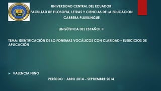 UNIVERSIDAD CENTRAL DEL ECUADOR
FACULTAD DE FILOSOFIA, LETRAS Y CIENCIAS DE LA EDUCACION
CARRERA PLURILINGUE
LINGÜÍSTICA DEL ESPAÑOL II
TEMA: IDENTIFICACIÓN DE LO FONEMAS VOCÁLICOS CON CLARIDAD – EJERCICIOS DE
APLICACIÓN
 VALENCIA NINO
PERÍODO : ABRIL 2014 – SEPTIEMBRE 2014
 