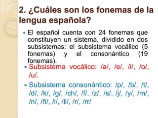 2. ¿Cuáles son los fonemas de la
lengua española?


El español cuenta con 24 fonemas que
constituyen un sistema, dividido en dos
subsistemas: el subsistema vocálico (5
fonemas) y el consonántico (19
fonemas).

Subsistema vocálico: /a/, /e/, /i/, /o/,
/u/.
 Subsistema consonántico: /p/, /b/, /t/,
/d/, /k/, /g/, /ch/, /f/, /z/, /s/, /j/, /y/, /m/,
/n/, /ñ/, /l/, /ll/, /r/, /rr/


 