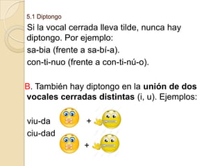 5.1 Diptongo

Si la vocal cerrada lleva tilde, nunca hay
diptongo. Por ejemplo:
sa-bia (frente a sa-bí-a).
con-ti-nuo (frente a con-ti-nú-o).
B. También hay diptongo en la unión de dos
vocales cerradas distintas (i, u). Ejemplos:

viu-da
ciu-dad

+
+

 