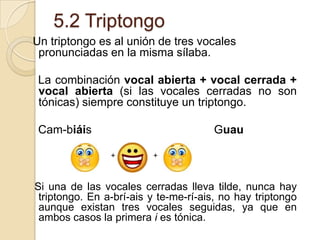 5.2 Triptongo
Un triptongo es al unión de tres vocales
pronunciadas en la misma sílaba.
La combinación vocal abierta + vocal cerrada +
vocal abierta (si las vocales cerradas no son
tónicas) siempre constituye un triptongo.

Cam-biáis

Guau
+

+

Si una de las vocales cerradas lleva tilde, nunca hay
triptongo. En a-brí-ais y te-me-rí-ais, no hay triptongo
aunque existan tres vocales seguidas, ya que en
ambos casos la primera i es tónica.

 