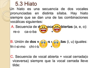 5.3 Hiato
Un hiato es una secuencia de dos vocales
pronunciadas en distinta sílaba. Hay hiato
siempre que se dan una de las combinaciones
vocálicas siguientes:
A. Secuencia de dos vocales abiertas (a, e, o):
re-o ca-o-ba
+
B. Unión de dos vocales cerradas (i, u) iguales:
fri-í-si-mo chi-i-ta
+ +
C. Secuencia de vocal abierta + vocal cerrada(o
viceversa) siempre que la vocal cerrada lleve
tilde:

 