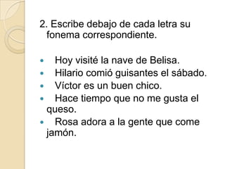 2. Escribe debajo de cada letra su
fonema correspondiente.
Hoy visité la nave de Belisa.
 Hilario comió guisantes el sábado.
 Víctor es un buen chico.
 Hace tiempo que no me gusta el
queso.
 Rosa adora a la gente que come
jamón.


 