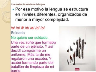 Los niveles de estudio de la lengua



Por ese motivo la lengua se estructura
en niveles diferentes, organizados de
menor a mayor complejidad.

/s/ /o/ /l/ /d/ /a/ /d/ /o/
Soldado
No quiero ser soldado.
Una vez soñé que formaba
parte de un ejército. Y así
decidí comprarme un
uniforme. Más tarde me
regalaron una escoba. Y
acabé formando parte del
batallón de limpieza de mi
barrio.

 