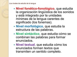 Los niveles de estudio de la lengua

Nivel fonético-fonológico, que estudia
la organización lingüística de los sonidos
y está integrado por la unidades
mínimas de la lengua carentes de
significado (los fonemas).
 Nivel morfológico, que estudia la
estructura de las palabras.
 Nivel sintáctico, que estudia cómo se
combinan las palabras para formar
enunciados.
 Nivel textual, que estudia cómo los
enunciados forman textos que
transmiten un sentido completo.


 