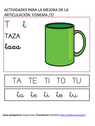 ACTIVIDADES PARA LA MEJORA DE LA
ARTICULACIÓN: FONEMA /T/
Autor pictogramas: Sergio Palao Procedencia: ARASAAC http://catedu.es/arasaac/
Licencia: CC (BY-NC-SA) Autora: Natalia M. Gómez Jorge
T t
TAZA
taza
TA TE TI TO TU
ta te ti to tu
