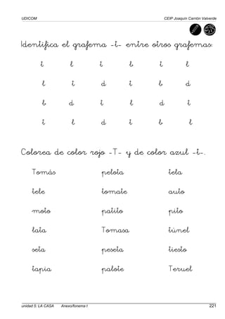 UDICOM CEIP Joaquín Carrión Valverde
unidad 5: LA CASA Anexo/fonema t 221
Identifica el grafema -t- entre otros grafemas:
t l t b t l
l t d t b d
b d t l d t
t l d t b l
Colorea de color rojo -T- y de color azul -t-.
Tomás pelota tela
tele tomate auto
moto patito pito
lata Tomasa túnel
seta peseta tiesto
tapia palote Teruel
 