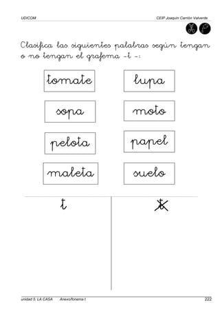 UDICOM CEIP Joaquín Carrión Valverde
unidad 5: LA CASA Anexo/fonema t 222
Clasifica las siguientes palabras según tengan
o no tengan el grafema -t -:
t t
t t
t t
t t
tomate
sopa
pelota
maleta suelo
papel
moto
lupa
 