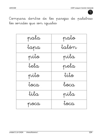 UDICOM CEIP Joaquín Carrión Valverde
unidad 5: LA CASA Anexo/fonema t 224
Compara dentro de los parejas de palabras
los sonidos que son iguales:
pala pato
tapa talón
pito pila
tela pela
pito tito
toca boca
tila pila
poca toca
 