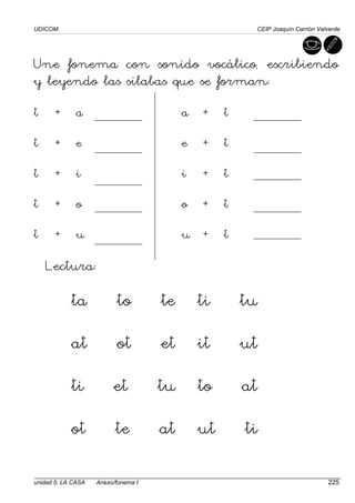 UDICOM CEIP Joaquín Carrión Valverde
unidad 5: LA CASA Anexo/fonema t 225
Une fonema con sonido vocálico, escribiendo
y leyendo las sílabas que se forman:
t + a a + t
t + e e + t
t + i i + t
t + o o + t
t + u u + t
Lectura:
ta to te ti tu
at ot et it ut
ti et tu to at
ot te at ut ti
 