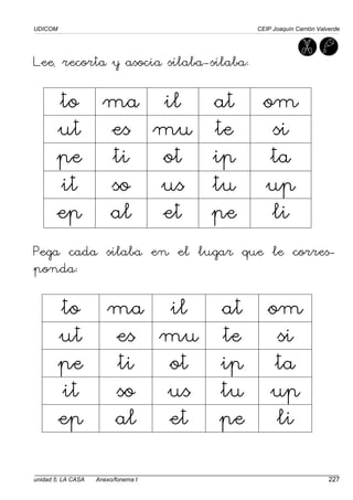 UDICOM CEIP Joaquín Carrión Valverde
unidad 5: LA CASA Anexo/fonema t 227
Lee, recorta y asocia sílaba-sílaba:
to ma il at om
ut es mu te si
pe ti ot ip ta
it so us tu up
ep al et pe li
Pega cada sílaba en el lugar que le corres-
ponda:
to ma il at om
ut es mu te si
pe ti ot ip ta
it so us tu up
ep al et pe li
 