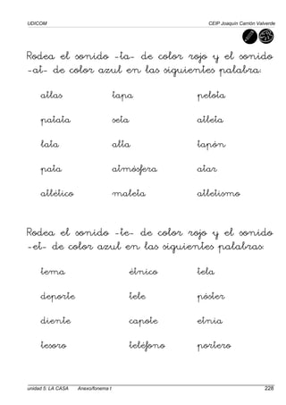 UDICOM CEIP Joaquín Carrión Valverde
unidad 5: LA CASA Anexo/fonema t 228
Rodea el sonido -ta- de color rojo y el sonido
-at- de color azul en las siguientes palabra:
atlas tapa pelota
patata seta atleta
lata alta tapón
pata atmósfera atar
atlético maleta atletismo
Rodea el sonido -te- de color rojo y el sonido
-et- de color azul en las siguientes palabras:
tema étnico tela
deporte tele póster
diente capote etnia
tesoro teléfono portero
 