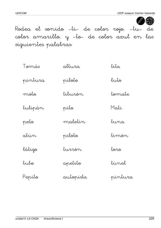 UDICOM CEIP Joaquín Carrión Valverde
unidad 5: LA CASA Anexo/fonema t 229
Rodea el sonido -ti- de color rojo; -tu- de
color amarillo; y -to- de color azul en las
siguientes palabras:
Tomás altura tita
pintura piloto luto
moto tiburón tomate
tulipán pito Mati
peto maletín tuna
atún piloto timón
látigo turrón toro
tubo apetito túnel
Pepito autopista pintura
 