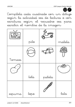 UDICOM
251
CEIP Joaquín Carrión Valverde
Completa cada cuadrado con un dibujo
según la actividad sea de lectura o con
escritura según el recuadro sea para
escribir el nombre de la imagen:
pito maleta
Tomasa
tela
topo lata
espuma
paleta
unidad 5: LA CASA Anexo/fonema t
 
