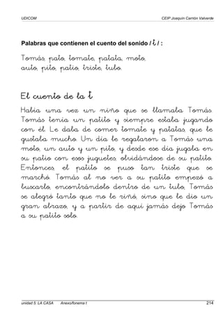 UDICOM CEIP Joaquín Carrión Valverde
unidad 5: LA CASA Anexo/fonema t 214
Palabras que contienen el cuento del sonido / t
t
t
t / :
Tomás, pato, tomate, patata, moto,
auto, pito, patio, triste, tubo.
El cuento de la
El cuento de la
El cuento de la
El cuento de la t
t
t
Había una vez un niño que se llamaba Tomás.
Tomás tenía un patito y siempre estaba jugando
con él. Le daba de comer tomate y patatas, que le
gustaba mucho. Un día le regalaron a Tomás una
moto, un auto y un pito, y desde ese día jugaba en
su patio con esos juguetes, olvidándose de su patito.
Entonces, el patito se puso tan triste que se
marchó. Tomás al no ver a su patito empezó a
buscarlo, encontrándolo dentro de un tubo, Tomás
se alegró tanto que no le riñó, sino que le dio un
gran abrazo, y a partir de aquí jamás dejo Tomás
a su patito solo.
 