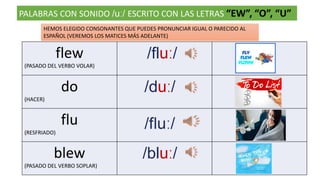 PALABRAS CON SONIDO /uː/ ESCRITO CON LAS LETRAS “EW”, “O”, “U”
flew
(PASADO DEL VERBO VOLAR)
/fluː/
do
(HACER)
/duː/
flu
(RESFRIADO)
blew
(PASADO DEL VERBO SOPLAR)
/bluː/
HEMOS ELEGIDO CONSONANTES QUE PUEDES PRONUNCIAR IGUAL O PARECIDO AL
ESPAÑOL (VEREMOS LOS MATICES MÁS ADELANTE)
 