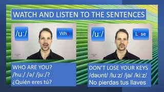 WATCH AND LISTEN TO THE SENTENCES
WHO ARE YOU?
/huː/ /ə/ /juː/?
¿Quién eres tú?
DON’T LOSE YOUR KEYS
/dəʊnt/ /luːz/ /jə/ /kiːz/
No pierdas tus llaves
 