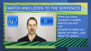 WATCH AND LISTEN TO THE SENTENCES
When you marry
someone in english,
what do you say?
I do
(Cuando te casas con
alguien en inglés, ¿qué
dices? Sí, quiero)
Vídeos del canal youtube de Michael Roberts. British accent method
 