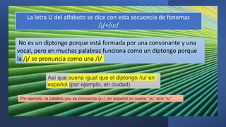La letra U del alfabeto se dice con esta secuencia de fonemas
/j/+/u:/
Así que suena igual que el diptongo /iu/ en
español (por ejemplo, en ciudad)
No es un diptongo porque está formada por una consonante y una
vocal, pero en muchas palabras funciona como un diptongo porque
la /j/ se pronuncia como una /i/
Por ejemplo, la palabra you se pronuncia /juː/, en español no suena “yu” sino “iu”
 