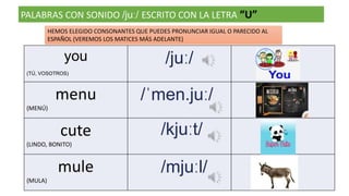 PALABRAS CON SONIDO /juː/ ESCRITO CON LA LETRA “U”
you
(TÚ, VOSOTROS)
/juː/
menu
(MENÚ)
/ˈmen.juː/
cute
(LINDO, BONITO)
/kjuːt/
mule
(MULA)
/mjuːl/
HEMOS ELEGIDO CONSONANTES QUE PUEDES PRONUNCIAR IGUAL O PARECIDO AL
ESPAÑOL (VEREMOS LOS MATICES MÁS ADELANTE)
 