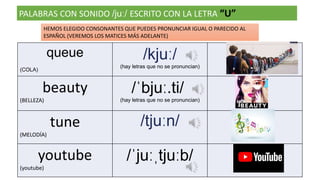 PALABRAS CON SONIDO /juː/ ESCRITO CON LA LETRA “U”
queue
(COLA)
/kjuː/
(hay letras que no se pronuncian)
beauty
(BELLEZA)
/ˈbjuː.ti/
(hay letras que no se pronuncian)
tune
(MELODÍA)
/tjuːn/
youtube
(youtube)
/ˈjuːˌtjuːb/
HEMOS ELEGIDO CONSONANTES QUE PUEDES PRONUNCIAR IGUAL O PARECIDO AL
ESPAÑOL (VEREMOS LOS MATICES MÁS ADELANTE)
 