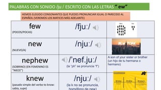 PALABRAS CON SONIDO /juː/ ESCRITO CON LAS LETRAS “ ew”
few
(POCOS/POCAS)
/fjuː/
new
(NUEVO/A)
/njuː/
nephew
(SOBRINO) (EN FEMENINO ES
”NIECE”)
/’nef.juː/
(la “ph” se pronuncia “f”)
A son of your sister or brother
(un hijo de tu hermana o
hermano)
knew
(pasado simple del verbo to know:
sabía, supe)
/njuː/
(la k no se pronuncia,
HEMOS ELEGIDO CONSONANTES QUE PUEDES PRONUNCIAR IGUAL O PARECIDO AL
ESPAÑOL (VEREMOS LOS MATICES MÁS ADELANTE)
 