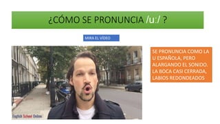 ¿CÓMO SE PRONUNCIA /uː/ ?
MIRA EL VÍDEO
SE PRONUNCIA COMO LA
U ESPAÑOLA, PERO
ALARGANDO EL SONIDO.
LA BOCA CASI CERRADA,
LABIOS REDONDEADOS
 