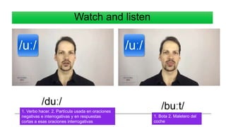 Watch and listen
/duː/ /buːt/
1. Verbo hacer. 2. Partícula usada en oraciones
negativas e interrogativas y en respuestas
cortas a esas oraciones interrogativas
1. Bota 2. Maletero del
coche
 