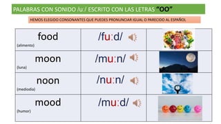 PALABRAS CON SONIDO /uː/ ESCRITO CON LAS LETRAS “OO”
food
(alimento)
/fuːd/
moon
(luna)
/muːn/
noon
(mediodía)
/nuːn/
mood
(humor)
/muːd/
HEMOS ELEGIDO CONSONANTES QUE PUEDES PRONUNCIAR IGUAL O PARECIDO AL ESPAÑOL
 