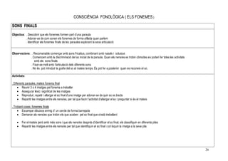 26
CONSCIÈNCIA FONOLÒGICA ( ELS FONEMES )
SONS FINALS
Objectius: . Descobrir que els fonemes formen part d’una paraula
. Adonar-se de com sonen els fonemes de forma aïllada quan parlem
. Identificar els fonemes finals de les paraules explorant la seva articulació
Observacions: . Recomanable començar amb sons fricatius, combinant amb nasals i oclusius
. Comencem amb la discriminació del so inicial de la paraula. Quan els nens/es es trobin còmodes es poden fer totes les activitats
amb els sons finals
. Fixar-se molt amb l’articulació dels diferents sons
. No és pot introduir la grafia del so al mateix temps. És pot fer a posterior quan es reconeix el so.
Activitats:
. Diferents paraules, mateix fonema final
• Reunir 3 o 4 imatges pel fonema a treballar
• Assegurar lèxic i significat de les imatges
• Reproduir, repetir i allargar el so final d’una imatge per adonar-se de quin so es tracta
• Repartir les imatges entre els nens/es, per tal que facin l’activitat d’allargar el so i preguntar si és el mateix
. Trobant coses: fonemes finals
• Escampar dibuixos enmig d’ un cercle de forma barrejada
• Demanar als nens/es que trobin els que acaben pel so final que s’està treballant
• Fer el mateix però amb més sons i que els nens/es desprès d’identificar el so final, els classifiquin en diferents piles
• Repartir les imatges entre els nens/es per tal que identifiquin el so final i col·loquin la imatge a la seva pila
 